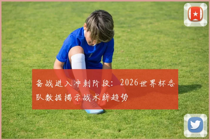 备战进入冲刺阶段：2026世界杯各队数据揭示战术新趋势