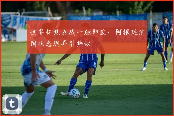 世界杯焦点战一触即发，阿根廷法国状态迥异引热议