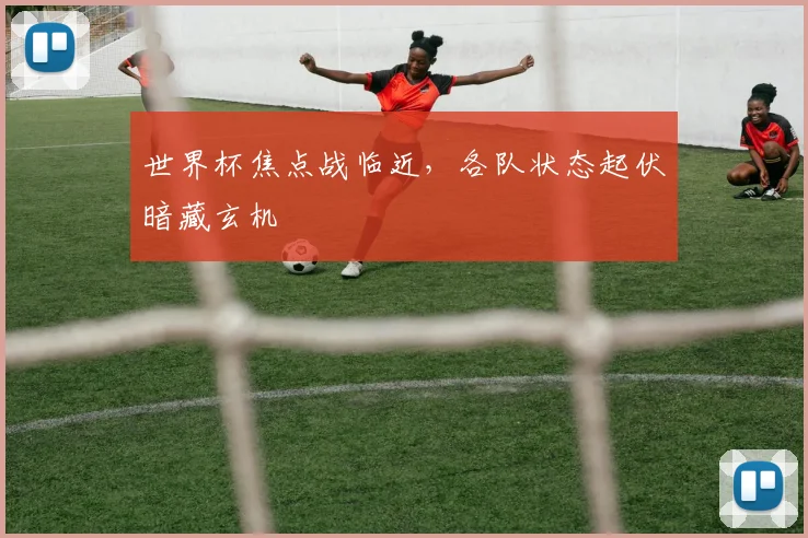 世界杯焦点战临近，各队状态起伏暗藏玄机