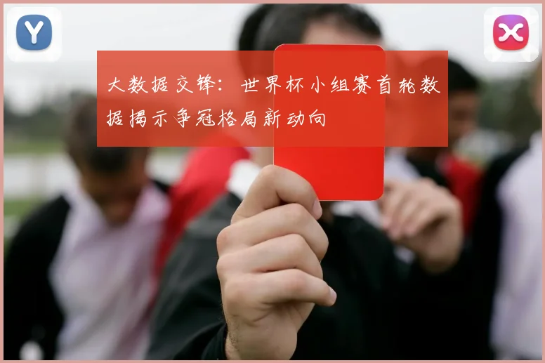 大数据交锋：世界杯小组赛首轮数据揭示争冠格局新动向