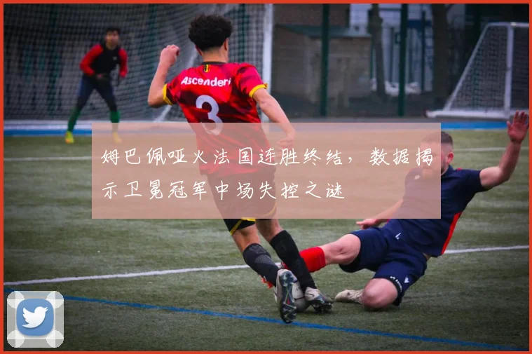 姆巴佩哑火法国连胜终结，数据揭示卫冕冠军中场失控之谜