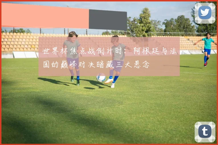 世界杯焦点战倒计时：阿根廷与法国的巅峰对决暗藏三大悬念